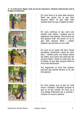  A continuació, llegeix cada una de les situacions i després relaciona-les amb la
imatge corresponent:
En Lluís torna a la casa dels senyors
Martí per portar l'os al gos dels
senyors Martí. El gos està molt
content amb l'os que li regala el carter.
En Lluís continua el seu camí per
repartir més cartes i s'adona que el
segueixen dos gossos. Pensa que els
dos gossos l'han vist donar un os al
gos dels senyors Martí i potser
esperen que els doni un os a ells.
En Lluís és el carter del barri. Porta
pantalons, americana i gorra de color
blau, i també porta una bossa plena
de cartes. Avui porta una carta per als
senyors Martí i deixa la carta dins de
la bústia. El gos dels senyors Martí el
mira molt atentament.
Ara segueixen al Lluís tres gossos
pensant que també donarà un os als
tres gossos.
En Lluís pensa que el gos és molt
maco i simpàtic i decideix comprar al
gos un os per menjar. En Lluís va a
una botiga d'aliments per a animals i
compra un os per a gossos.
Elaborat per: Montse Talavera - Imatges: Internet 2
 