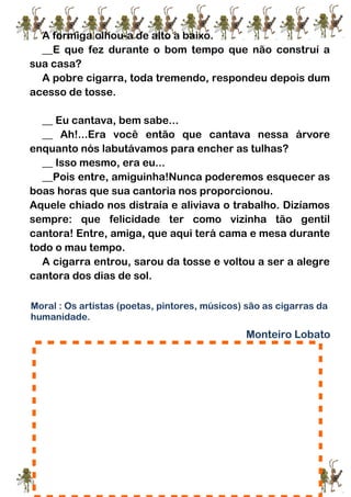 A formiga olhou-a de alto a baixo.
__E que fez durante o bom tempo que não construí a
sua casa?
A pobre cigarra, toda tremendo, respondeu depois dum
acesso de tosse.
__ Eu cantava, bem sabe...
__ Ah!...Era você então que cantava nessa árvore
enquanto nós labutávamos para encher as tulhas?
__ Isso mesmo, era eu...
__Pois entre, amiguinha!Nunca poderemos esquecer as
boas horas que sua cantoria nos proporcionou.
Aquele chiado nos distraía e aliviava o trabalho. Dizíamos
sempre: que felicidade ter como vizinha tão gentil
cantora! Entre, amiga, que aqui terá cama e mesa durante
todo o mau tempo.
A cigarra entrou, sarou da tosse e voltou a ser a alegre
cantora dos dias de sol.
Moral : Os artistas (poetas, pintores, músicos) são as cigarras da
humanidade.
Monteiro Lobato
1.Após a leitura faça a ilustração da fábula:
 