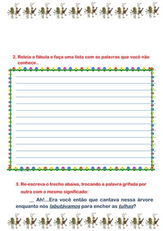 2. Releia a fábula e faça uma lista com as palavras que você não
conhece..
_______________________________________________________________________________________________________
___________________________________________________________________________________________________
___________________________________________________________________________________________________
___________________________________________________________________________________________________
___________________________________________________________________________________________________
___________________________________________________________________________________________________
___________________________________________________________________________________________________
___________________________________________________________________________________________________
___________________________________________________________________________________________________
___________________________________________________________________________________________________
___________________________________________________________________________________________________
___________________________________________________________________________________________________
___________________________________________________________________________________________________
___________________________________________________________________________________________________
___________________________________________________________________________________________________
___________
3. Re-escreva o trecho abaixo, trocando a palavra grifada por
outra com o mesmo significado:
__ Ah!...Era você então que cantava nessa árvore
enquanto nós labutávamos para encher as tulhas?
 