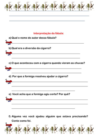 _______________________________________________________
_______________________________________________________
____________________________________________________
Interpretação da fábula:
a) Qual o nome do autor dessa fábula?
________________________________________________________
b)Qual era a diversão da cigarra?
_____________________________________________________
_____________________________________________________
c) O que aconteceu com a cigarra quando vieram as chuvas?
______________________________________________________
______________________________________________________
d) Por que a formiga resolveu ajudar a cigarra?
___________________________________________________________
___________________________________________________________
_________________________________________________
e) Você acha que a formiga agiu certo? Por quê?
___________________________________________________________
___________________________________________________________
_________________________________________________
f) Alguma vez você ajudou alguém que estava precisando?
Conte como foi.
 