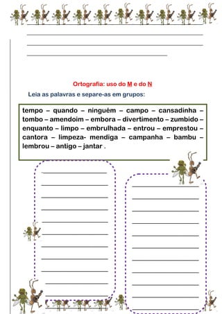 ___________________________________________________________
___________________________________________________________
___________________________________________________________
_______________________________________________
Ortografia: uso do M e do N
Leia as palavras e separe-as em grupos:
tempo – quando – ninguém – campo – cansadinha –
tombo – amendoim – embora – divertimento – zumbido –
enquanto – limpo – embrulhada – entrou – emprestou –
cantora – limpeza- mendiga – campanha – bambu –
lembrou – antigo – jantar .
____________________
____________________
____________________
____________________
____________________
____________________
____________________
____________________
____________________
____________________
____________________
____________________
____________________
____________________
____________________
____________________
____________________
____________________
____________________
____________________
____________________
____________________
____________________
 