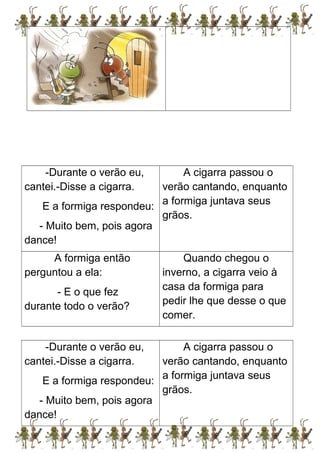 -Durante o verão eu,
cantei.-Disse a cigarra.
E a formiga respondeu:
- Muito bem, pois agora
dance!
A cigarra passou o
verão cantando, enquanto
a formiga juntava seus
grãos.
A formiga então
perguntou a ela:
- E o que fez
durante todo o verão?
Quando chegou o
inverno, a cigarra veio à
casa da formiga para
pedir lhe que desse o que
comer.
-Durante o verão eu,
cantei.-Disse a cigarra.
E a formiga respondeu:
- Muito bem, pois agora
dance!
A cigarra passou o
verão cantando, enquanto
a formiga juntava seus
grãos.
 