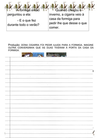 A formiga então
perguntou a ela:
- E o que fez
durante todo o verão?
Quando chegou o
inverno, a cigarra veio à
casa da formiga para
pedir lhe que desse o que
comer.
Produção: DONA CIGARRA FOI PEDIR AJUDA PARA A FORMIGA. IMAGINE
OUTRA CONVERSINHA QUE AS DUAS TIVERAM Á PORTA DA CASA DA
FORMIGA.
A cigarra chegou à casa da formiga e bateu
a porta:” toc, toc, toc”.
 