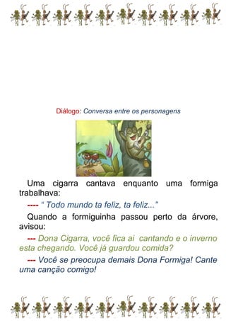 Diálogo: Conversa entre os personagens
Uma cigarra cantava enquanto uma formiga
trabalhava:
---- “ Todo mundo ta feliz, ta feliz...”
Quando a formiguinha passou perto da árvore,
avisou:
--- Dona Cigarra, você fica ai cantando e o inverno
esta chegando. Você já guardou comida?
--- Você se preocupa demais Dona Formiga! Cante
uma canção comigo!
 