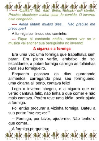 ---- Cantar? Eu não tenho tempo de cantar.
Preciso abastecer minha casa de comida. O inverno
esta chegando...
---- Ainda faltam muitos dias.... Não preciso me
preocupar!
A formiga continuou seu caminho:
--- Fique ai cantando então.. vamos ver se a
musica vai encher sua barriguinha no inverno!
A cigarra e a formiga
Era uma vez uma formiga que trabalhava sem
parar. Em pleno verão, embaixo do sol
escaldante, a pobre formiga carrega as folhinhas
para seu formigueiro.
Enquanto passava os dias guardando
alimentos, carregando para seu formigueiro,
uma cigarra ali perto, cantava feliz!
Logo o inverno chegou, e a cigarra que no
verão cantava feliz, não tinha o que comer e não
mais cantava. Porém teve uma idéia: pedir ajuda
a formiga.
Foi então procurar a vizinha formiga. Bateu a
sua porta: “toc, toc, toc!”
-- Formiga, por favor, ajude-me. Não tenho o
que comer...
A formiga perguntou:
 