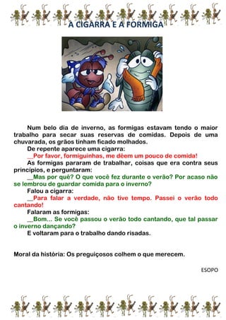 A CIGARRA E A FORMIGA
Num belo dia de inverno, as formigas estavam tendo o maior
trabalho para secar suas reservas de comidas. Depois de uma
chuvarada, os grãos tinham ficado molhados.
De repente aparece uma cigarra:
__Por favor, formiguinhas, me dêem um pouco de comida!
As formigas pararam de trabalhar, coisas que era contra seus
princípios, e perguntaram:
__Mas por quê? O que você fez durante o verão? Por acaso não
se lembrou de guardar comida para o inverno?
Falou a cigarra:
__Para falar a verdade, não tive tempo. Passei o verão todo
cantando!
Falaram as formigas:
__Bom... Se você passou o verão todo cantando, que tal passar
o inverno dançando?
E voltaram para o trabalho dando risadas.
Moral da história: Os preguiçosos colhem o que merecem.
ESOPO
 