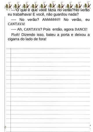 --- O que é que você fazia no verão?No verão
eu trabalhava! E você, não guardou nada?
---- No verão? Ahhhhhh!!! No verão, eu
CANTAVA!
---- Ah, CANTAVA? Pois então, agora DANCE!
Ploft! Dizendo isso, bateu a porta e deixou a
cigarra do lado de fora!
 