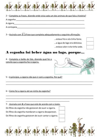_____________________________________________________________________________
2 – Completa as frases, dizendo onde vivia cada um dos animais de que fala a história?
A cegonha ____________________________________________________________
A cigarra______________________________________________________________
A centopeia____________________________________________________________
3 – Assinala com X a frase que completa adequadamente a seguinte afirmação:
A cegonha foi beber água no lago, porque...
4 - Completa o balão de fala, dizendo qual foi o
convite que a cegonha fez à cigarra.
5 – A princípio, a cigarra não quis ir com a cegonha. Por quê?
_____________________________________________________________________________
____________________________________________________________________________
6 – Como foi a cigarra até ao ninho da cegonha?
_____________________________________________________________________________
_____________________________________________________________________________
________________________________________________________
7 - Assinala com X a frase que está de acordo com o texto.
Os filhos da cegonha não gostaram de ouvir a cigarra.
Os filhos da cegonha mandaram a cigarra desaparecer.
Os filhos da cegonha gostaram de ouvir cantar a cigarra.
...estava frio e ela tinha fome.
...a água do lago era deliciosa.
...estava calor e ela tinha sede.
 