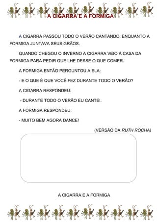 A CIGARRA E A FORMIGA
A CIGARRA PASSOU TODO O VERÃO CANTANDO, ENQUANTO A
FORMIGA JUNTAVA SEUS GRÃOS.
QUANDO CHEGOU O INVERNO A CIGARRA VEIO À CASA DA
FORMIGA PARA PEDIR QUE LHE DESSE O QUE COMER.
A FORMIGA ENTÃO PERGUNTOU A ELA:
- E O QUE É QUE VOCÊ FEZ DURANTE TODO O VERÃO?
A CIGARRA RESPONDEU:
- DURANTE TODO O VERÃO EU CANTEI.
A FORMIGA RESPONDEU:
- MUITO BEM AGORA DANCE!
(VERSÃO DA RUTH ROCHA)
A CIGARRA E A FORMIGA
 