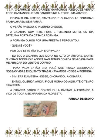 A CIGARRA É UMA GRANDE CANTORA E PASSOU O VERÃO
TODO CANTANDO LINDAS CANÇÕES NO ALTO DE UMA ÁRVORE.
FICAVA O DIA INTEIRO CANTANDO E OLHANDO AS FORMIGAS
TRABALHAREM SEM PARAR.
O VERÃO PASSOU. O INVERNO CHEGOU.
A CIGARRA, COM FRIO, FOME E TOSSINDO MUITO, UM DIA
BATEU NA PORTA DA CASA DA FORMIGA.
A FORMIGA OLHOU POR UMA FRESTA E PERGUNTOU:
- QUEM É VOCÊ?
POR QUE ESTÁ TÃO SUJA E GRIPADA?
- EU SOU A CIGARRA QUE MORA NO ALTO DA ÁRVORE, CANTEI
O VERÃO TODINHO E AGORA NÃO TENHO COMIDA NEM CASA PARA
ME ABRIGAR DO VENTO E DO FRIO.
- PUXA VIDA! ENTÃO ERA VOCÊ QUE FICAVA ALEGRANDO
NOSSAS VIDAS ENQUANTO TRABALHÁVAMOS? - DISSE A FORMIGA.
- SIM, ERA EU MESMA - DISSE, CHORANDO , A CIGARRA.
- ENTÃO, QUERIDA AMIGA, FIQUE MORANDO AQUI ATÉ O TEMPO
FICAR BOM.
A CIGARRA SAROU E CONTINUOU A CANTAR, ALEGRANDO A
VIDA DE TODA A BICHARADA DA FLORESTA.
FÁBULA DE ESOPO
 