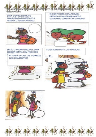 LEIA A FÁBULA EM QUADRINHOS E COMPLETE OS BALÕES COM AS FALAS DOS
PERSONAGENS.
DONA CIGARRA ERA MUITO
CONHECIDA NA FLORESTA. ELA
PASSAVA O VERÃO CANTANDO.
ENQUANTO ISSO, DONA FORMIGA
PASSAVA OS DIAS TRABALHANDO E
GUARDANDO COMIDA PARA O INVERNO.
ENTÃO O INVERNO CHEGOU E DONA
CIGARRA ESTAVA COM FRIO E SEM
COMIDA...
FOI BATER NA PORTA DAS FORMIGAS.
NA PORTA DA CASA DAS FORMIGAS
ELAS CONVERSARAM
E...
 