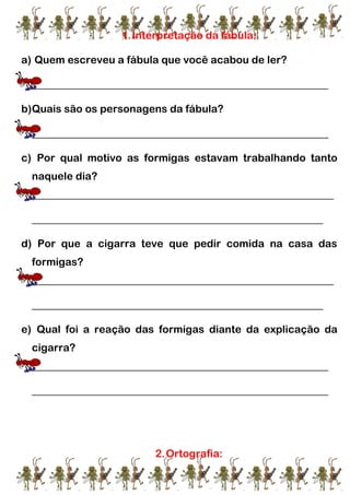 1.Interpretação da fábula:
a) Quem escreveu a fábula que você acabou de ler?
________________________________________________________
b)Quais são os personagens da fábula?
________________________________________________________
c) Por qual motivo as formigas estavam trabalhando tanto
naquele dia?
_________________________________________________________
_______________________________________________________
d) Por que a cigarra teve que pedir comida na casa das
formigas?
_________________________________________________________
_______________________________________________________
e) Qual foi a reação das formigas diante da explicação da
cigarra?
________________________________________________________
________________________________________________________
2.Ortografia:
 
