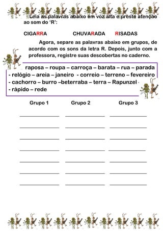 Leia as palavras abaixo em voz alta e preste atenção
ao som do ‘R’:
CIGARRA CHUVARADA RISADAS
Agora, separe as palavras abaixo em grupos, de
acordo com os sons da letra R. Depois, junto com a
professora, registre suas descobertas no caderno.
Grupo 1 Grupo 2 Grupo 3
________________ ________________ _______________
________________ ________________ _______________
________________ ________________ _______________
________________ ________________ _______________
________________ ________________ _______________
________________ ________________ _______________
________________ ________________ _______________
raposa – roupa – carroça – barata – rua – parada
- relógio – areia – janeiro - correio – terreno – fevereiro
- cachorro – burro –beterraba – terra – Rapunzel – cara
- rápido – rede
 