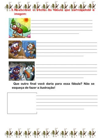 3.Re-escreva o trecho da fábula que corresponde à
imagem:
Que outro final você daria para essa fábula? Não se
esqueça de fazer a ilustração!
4.
____________________________________________________________________
____________________________________________________________________
____________________________________________________________________
____________________________________________________________________
_____________________________________________________
____________________________________________________________________
____________________________________________________________________
____________________________________________________________________
____________________________________________________________________
_____________________________________________________
____________________________________________________________________
____________________________________________________________________
____________________________________________________________________
____________________________________________________________________
_____________________________________________________
____________________________________________________________________
____________________________________________________________________
____________________________________________________________________
____________________________________________________________________
_____________________________________________________
 