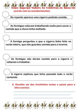 5.Que bagunça! Numere os trechinhos da fábula de
acordo com os acontecimentos:
5.
6. Escolha um dos trechinhos acima e passe para a
letra cursiva:
____________________________________________________
________________________________________________
__________________________________________________
De repente aparece uma cigarra pedindo comida.
As formigas estavam trabalhando muito para secar a
comida que a chuva tinha molhado.
A formiga perguntou o que a cigarra tinha feito no
verão inteiro, que não guardou comida para o inverno.
As formigas não deram comida para a cigarra e
voltaram a trabalhar.
A cigarra explicou que tinha passado todo o verão
cantando.
 