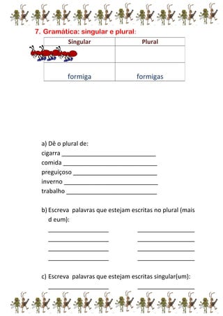 7. Gramática: singular e plural:
a) Dê o plural de:
cigarra ____________________________
comida ____________________________
preguiçoso _________________________
inverno ____________________________
trabalho ___________________________
b) Escreva palavras que estejam escritas no plural (mais
d eum):
__________________ _________________
__________________ _________________
__________________ _________________
__________________ _________________
c) Escreva palavras que estejam escritas singular(um):
__________________ _________________
Singular Plural
formiga formigas
 