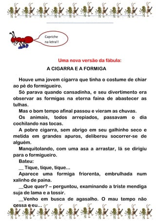 ................................................................................................................................
....................................................................
Uma nova versão da fábula:
A CIGARRA E A FORMIGA
Houve uma jovem cigarra que tinha o costume de chiar
ao pé do formigueiro.
Só parava quando cansadinha, e seu divertimento era
observar as formigas na eterna faina de abastecer as
tulhas.
Mas o bom tempo afinal passou e vieram as chuvas.
Os animais, todos arrepiados, passavam o dia
cochilando nas tocas.
A pobre cigarra, sem abrigo em seu galhinho seco e
metida em grandes apuros, deliberou socorrer-se de
alguém.
Manquitolando, com uma asa a arrastar, lá se dirigiu
para o formigueiro.
Bateu:
__ Tique, tique, tique...
Aparece uma formiga friorenta, embrulhada num
xalinho de paina.
__Que quer? – perguntou, examinando a triste mendiga
suja de lama e a tossir.
__Venho em busca de agasalho. O mau tempo não
cessa e eu...
Capriche
na letra!!
 