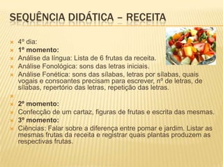 SEQUÊNCIA DIDÁTICA – RECEITA
 4º dia:
 1º momento:
 Análise da língua: Lista de 6 frutas da receita.
 Análise Fonológica: sons das letras iniciais.
 Análise Fonética: sons das sílabas, letras por sílabas, quais
vogais e consoantes precisam para escrever, nº de letras, de
sílabas, repertório das letras, repetição das letras.

 2º momento:
 Confecção de um cartaz, figuras de frutas e escrita das mesmas.
 3º momento:
 Ciências: Falar sobre a diferença entre pomar e jardim. Listar as
mesmas frutas da receita e registrar quais plantas produzem as
respectivas frutas.
 