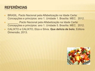 REFERÊNCIAS
 BRASIL. Pacto Nacional pela Alfabetização na Idade Certa:
Concepções e princípios: ano 1. Unidade 1. Brasília: MEC. 2012.
 _______ .Pacto Nacional pela Alfabetização na Idade Certa:
Concepções e princípios: ano 1. Unidade 5. Brasília: MEC. 2012.
 CALIXTO e CALIXTO, Elza e Silvia. Que delícia de bolo, Editora
Dimensão, 2013.
 