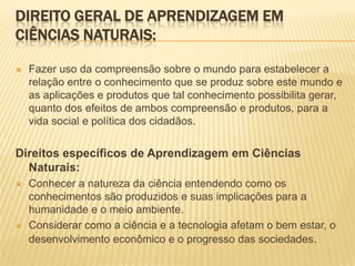 DIREITO GERAL DE APRENDIZAGEM EM
CIÊNCIAS NATURAIS:
 Fazer uso da compreensão sobre o mundo para estabelecer a
relação entre o conhecimento que se produz sobre este mundo e
as aplicações e produtos que tal conhecimento possibilita gerar,
quanto dos efeitos de ambos compreensão e produtos, para a
vida social e política dos cidadãos.
Direitos específicos de Aprendizagem em Ciências
Naturais:
 Conhecer a natureza da ciência entendendo como os
conhecimentos são produzidos e suas implicações para a
humanidade e o meio ambiente.
 Considerar como a ciência e a tecnologia afetam o bem estar, o
desenvolvimento econômico e o progresso das sociedades.
 