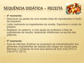 SEQUÊNCIA DIDÁTICA – RECEITA
 4º momento:
 Descrever as partes de uma receita (lista de ingredientes e modo
de preparar)
 Listar oralmente os ingredientes da receita. Descrever o modo de
preparo.
 Registrar no caderno, e com ajuda do professor a lista de
ingredientes da receita, realizando inferências na escrita das
palavras.

 5º momento:
 Aula de ciências: Explicar os processos de industrialização dos
alimentos (ingredientes da receita) até chegar em nossa casa.
Retomar o conteúdo do livro Que delícia de bolo (CALIXTO e
CALIXTO, 2013).
 
