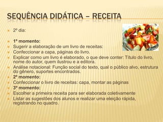 SEQUÊNCIA DIDÁTICA – RECEITA
 2º dia:
 1º momento:
 Sugerir a elaboração de um livro de receitas:
 Confeccionar a capa, páginas do livro.
 Explicar como um livro é elaborado, o que deve conter: Título do livro,
nome do autor, quem ilustrou e a editora.
 Análise notacional: Função social do texto, qual o público alvo, estrutura
do gênero, suportes encontrados.
 2º momento:
 Confeccionar o livro de receitas: capa, montar as páginas
 3º momento:
 Escolher a primeira receita para ser elaborada coletivamente
 Listar as sugestões dos alunos e realizar uma eleição rápida,
registrando no quadro.
 