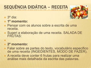 SEQUÊNCIA DIDÁTICA – RECEITA
 3º dia:
 1º momento:
 Pensar com os alunos sobre a escrita de uma
receita.
 Sugeri a elaboração de uma receita. SALADA DE
FRUTAS:

 2º momento:
 Falar sobre as partes do texto, vocabulário especifico
de uma receita (INGEDIENTES, MODO DE FAZER).
 A receita deve conter 6 frutas para realizar uma
análise mais detalhada da escrita das palavras.
 