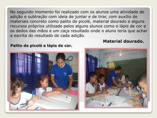 No segundo momento foi realizado com os alunos uma atividade de 
adição e subtração com ideia de juntar e de tirar, com auxílio de 
materiais concreto como palito de picolé, material dourado e alguns 
recursos próprios utilizado pelos alguns alunos como o lápis de cor e 
os dedos das mãos e um caça resultado onde o aluno teria que achar 
a escrita do resultado de cada adição. 
Palito de picolé e lápis de cor. 
Material dourado. 
 