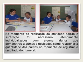 No momento da realização da atividade adição e 
subtração foi necessário atendimento 
individualizados com alguns alunos que 
demonstrou algumas dificuldades como relacionar a 
quantidade dos palitos no momento de registrar o 
resultado do numeral. 
 