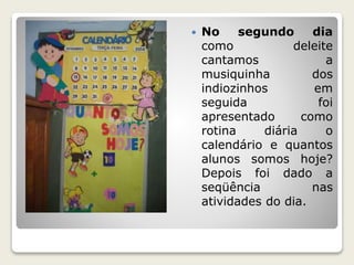  No segundo dia 
como deleite 
cantamos a 
musiquinha dos 
indiozinhos em 
seguida foi 
apresentado como 
rotina diária o 
calendário e quantos 
alunos somos hoje? 
Depois foi dado a 
seqüência nas 
atividades do dia. 
 
