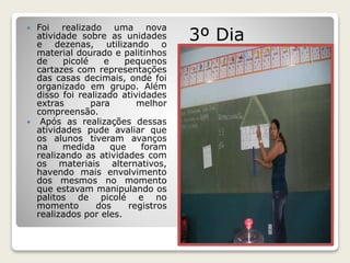  Foi realizado uma nova 
atividade sobre as unidades 
e dezenas, utilizando o 
material dourado e palitinhos 
de picolé e pequenos 
cartazes com representações 
das casas decimais, onde foi 
organizado em grupo. Além 
disso foi realizado atividades 
extras para melhor 
compreensão. 
 Após as realizações dessas 
atividades pude avaliar que 
os alunos tiveram avanços 
na medida que foram 
realizando as atividades com 
os materiais alternativos, 
havendo mais envolvimento 
dos mesmos no momento 
que estavam manipulando os 
palitos de picolé e no 
momento dos registros 
realizados por eles. 
3º Dia 
 