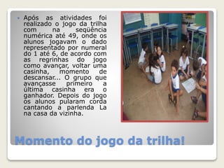  Após as atividades foi 
realizado o jogo da trilha 
com na seqüência 
numérica até 49, onde os 
alunos jogavam o dado 
representado por numeral 
do 1 até 6, de acordo com 
as regrinhas do jogo 
como avançar, voltar uma 
casinha, momento de 
descansar... O grupo que 
avançasse primeiro a 
última casinha era o 
ganhador. Depois do jogo 
os alunos pularam corda 
cantando a parlenda La 
na casa da vizinha. 
Momento do jogo da trilha! 
 