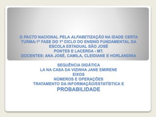 O PACTO NACIONAL PELA ALFABETIZAÇÃO NA IDADE CERTA 
TURMA:1º FASE DO 1º CICLO DO ENSINO FUNDAMENTAL DA 
ESCOLA ESTADUAL SÃO JOSÉ 
PONTES E LACERDA - MT. 
DOCENTES: ANA JOSÉ, CAMILA, CLEIDIANE E HORLANDINA 
SEQUÊNCIA DIDÁTICA 
LA NA CASA DA VIZINHA JANE EMIRENE 
EIXOS 
NÚMEROS E OPERAÇÕES 
TRATAMENTO DA INFORMAÇÃO/ESTATÍSTICA E 
PROBABILIDADE 
 