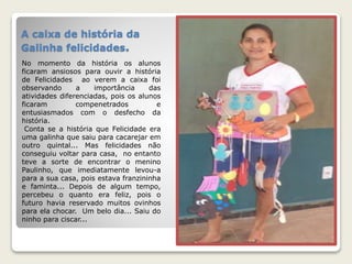 A caixa de história da 
Galinha felicidades. 
No momento da história os alunos 
ficaram ansiosos para ouvir a história 
de Felicidades ao verem a caixa foi 
observando a importância das 
atividades diferenciadas, pois os alunos 
ficaram compenetrados e 
entusiasmados com o desfecho da 
história. 
Conta se a história que Felicidade era 
uma galinha que saiu para cacarejar em 
outro quintal... Mas felicidades não 
conseguiu voltar para casa, no entanto 
teve a sorte de encontrar o menino 
Paulinho, que imediatamente levou-a 
para a sua casa, pois estava franzininha 
e faminta... Depois de algum tempo, 
percebeu o quanto era feliz, pois o 
futuro havia reservado muitos ovinhos 
para ela chocar. Um belo dia... Saiu do 
ninho para ciscar... 
 