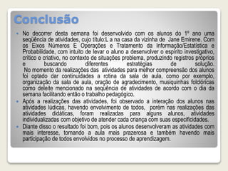 Conclusão 
 No decorrer desta semana foi desenvolvido com os alunos do 1º ano uma 
seqüência de atividades, cujo título:L a na casa da vizinha de Jane Emirene. Com 
os Eixos Números E Operações e Tratamento da Informação/Estatística e 
Probabilidade, com intuito de levar o aluno a desenvolver o espírito investigativo, 
crítico e criativo, no contexto de situações problema, produzindo registros próprios 
e buscando diferentes estratégias de solução. 
No momento da realizações das atividades para melhor compreensão dos alunos 
foi optado dar continuidades a rotina da sala de aula, como por exemplo, 
organização da sala de aula, oração de agradecimento, musiquinhas folclóricas 
como deleite mencionado na seqüência de atividades de acordo com o dia da 
semana facilitando então o trabalho pedagógico. 
 Após a realizações das atividades, foi observado a interação dos alunos nas 
atividades lúdicas, havendo envolvimento de todos, porém nas realizações das 
atividades didáticas, foram realizadas para alguns alunos, atividades 
individualizadas com objetivo de atender cada criança com suas especificidades. 
 Diante disso o resultado foi bom, pois os alunos desenvolveram as atividades com 
mais interesse, tornando a aula mais prazerosa e também havendo mais 
participação de todos envolvidos no processo de aprendizagem. 
 