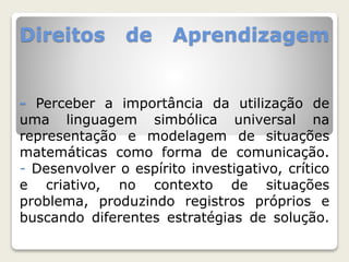 Direitos de Aprendizagem 
- Perceber a importância da utilização de 
uma linguagem simbólica universal na 
representação e modelagem de situações 
matemáticas como forma de comunicação. 
- Desenvolver o espírito investigativo, crítico 
e criativo, no contexto de situações 
problema, produzindo registros próprios e 
buscando diferentes estratégias de solução. 
 