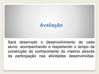 Avaliação 
Será observado o desenvolvimento de cada 
aluno, acompanhando e respeitando o tempo de 
construção de conhecimento do mesmo através 
da participação nas atividades desenvolvidas. 
 
