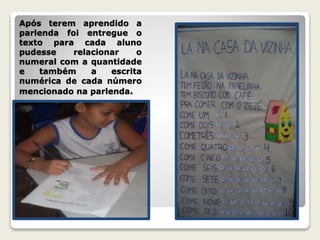 Após terem aprendido a 
parlenda foi entregue o 
texto para cada aluno 
pudesse relacionar o 
numeral com a quantidade 
e também a escrita 
numérica de cada número 
mencionado na parlenda. 
 