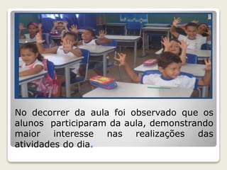 No decorrer da aula foi observado que os 
alunos participaram da aula, demonstrando 
maior interesse nas realizações das 
atividades do dia. 
 