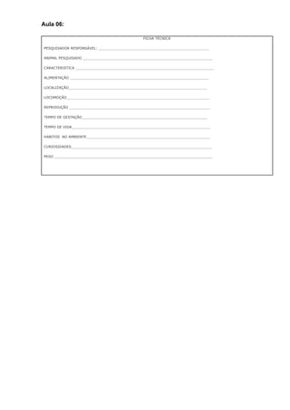 Aula 06:
FICHA TÉCNICA
PESQUISADOR RESPONSÁVEL: ___________________________________________________
ANIMAL PESQUISADO ____________________________________________________________
CARACTERISTICA ________________________________________________________________
ALIMENTAÇÃO ________________________________________________________________
LOCALIZAÇÃO________________________________________________________________
LOCOMOÇÃO__________________________________________________________________
REPRODUÇÃO _________________________________________________________________
TEMPO DE GESTAÇÃO__________________________________________________________
TEMPO DE VIDA________________________________________________________________
HABITOS NO AMBIENTE_________________________________________________________
CURIOSIDADES_________________________________________________________________
PESO _________________________________________________________________________
 