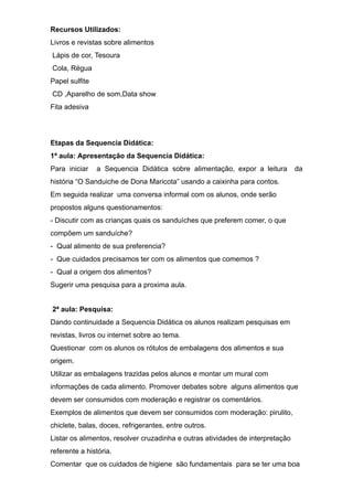 Recursos Utilizados:
Livros e revistas sobre alimentos
Lápis de cor, Tesoura
Cola, Régua
Papel sulfite
CD ,Aparelho de som,Data show
Fita adesiva
Etapas da Sequencia Didática:
1ª aula: Apresentação da Sequencia Didática:
Para iniciar a Sequencia Didática sobre alimentação, expor a leitura da
história “O Sanduiche de Dona Maricota” usando a caixinha para contos.
Em seguida realizar uma conversa informal com os alunos, onde serão
propostos alguns questionamentos:
- Discutir com as crianças quais os sanduíches que preferem comer, o que
compõem um sanduíche?
- Qual alimento de sua preferencia?
- Que cuidados precisamos ter com os alimentos que comemos ?
- Qual a origem dos alimentos?
Sugerir uma pesquisa para a proxima aula.
2ª aula: Pesquisa:
Dando continuidade a Sequencia Didática os alunos realizam pesquisas em
revistas, livros ou internet sobre ao tema.
Questionar com os alunos os rótulos de embalagens dos alimentos e sua
origem.
Utilizar as embalagens trazidas pelos alunos e montar um mural com
informações de cada alimento. Promover debates sobre alguns alimentos que
devem ser consumidos com moderação e registrar os comentários.
Exemplos de alimentos que devem ser consumidos com moderação: pirulito,
chiclete, balas, doces, refrigerantes, entre outros.
Listar os alimentos, resolver cruzadinha e outras atividades de interpretação
referente a história.
Comentar que os cuidados de higiene são fundamentais para se ter uma boa
 