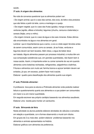saúde.
3ª aula: A origem dos alimentos:
Na roda de conversa questionar que os alimentos podem ser:
- De origem animal, que é o caso das carnes, dos ovos, do leite e dos produtos
que são feitos a partir do leite, como a manteiga e o queijo.
- De origem vegetal, que é o caso das frutas (goiaba, manga e banana),
verduras (agrião, alface e brócolis), legumes (chuchu, cenoura e beterraba) e
cereais (feijão, arroz e milho).
- De origem mineral, que é o caso da água e dos sais minerais. Estes últimos
são encontrados na água e nos alimentos em geral.
Lembrar que é importantancia que a carne, o ovo e o leite sejam fervidos antes
de serem consumidos, assim como os cereais. Já as frutas, verduras e
legumes devem ser bem lavados. Além disso, a água de beber deve
ser tratada. Alguns alimentos passam por processo industrial, e muitos têm em
sua composição substâncias que, em grandes quantidades, não fazem bem à
nossa saúde. Assim, é importante evitar ou comer somente de vez em quando
alimentos como bolachas recheadas, refrigerantes, salgadinhos e balinhas.
Frituras e alimentos com muito sal, farinha branca e açúcar também devem ser
evitados, já que, em excesso, podem fazer mal à saúde.
Elaborar quadro para classificação dos alimentos quanto sua origem.
4ª aula; Pirâmide alimentar:
A professora leva para os alunos a Pirâmede alimentar onde poderão realizar
leitura e questionamento quanto aos alimentos e a que podem ser consumidos
em maior e ou em menor quantidade.
Em seguida escrever seu próprio cardápio baseando nos alimentos saudáveis.
Elaborar uma receita para montar um sanduiche.
5ª aula: Brincando de feira
Nesta atividade os alunos poderão elaborar atividades de cálculos e conceitos
em relação a quantidade, cor e formas observando o mural com rótulos.
Em grupos de 2 ou mais eles podem elaborar problemas baseando nos
alimentos e animais apresentados na história.
Elaborar gráficos com alimentos de preferencia.
 