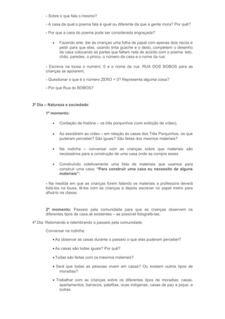 - Sobre o que fala o mesmo?
- A casa da qual o poema fala é igual ou diferente da que a gente mora? Por quê?
- Por que a casa do poema pode ser considerada engraçada?
• Fazendo arte: dar às crianças uma folha de papel com apenas dois riscos e
pedir para que elas, usando tinta guache e o dedo, completem o desenho
da casa colocando as partes que faltam nela de acordo com o poema: teto,
chão, paredes, o pinico, o número da casa e o nome da rua;
- Escreva na lousa o numero: 0 e o nome da rua: RUA DOS BOBOS para as
crianças se apoiarem;
- Questionar o que é o número ZERO = 0? Representa alguma coisa?
- Por que Rua do BOBOS?
3º Dia – Natureza e sociedade:
1º momento:
• Contação de história – os três porquinhos (com exibição de vídeo);
• Ao assistirem ao vídeo – em relação às casas dos Três Porquinhos, os que
puderam perceber? São iguais? São feitas dos mesmos materiais?
• Na rodinha – conversar com as crianças sobre que materiais são
necessários para a construção de uma casa onde se compra esses
• Construindo coletivamente uma lista de materiais que usamos para
construir uma casa; “Para construir uma casa eu necessito de alguns
materiais”:
- Na medida em que as crianças forem falando os materiais a professora deverá
listá-los na lousa, lê-los com as crianças e depois escrever no papel metro para
afixá-lo na classe;
2º momento: Passeio pela comunidade para que as crianças observem os
diferentes tipos de casa ali existentes – se possível fotografá-las;
4º Dia: Retomando e relembrando o passeio pela comunidade:
Conversar na rodinha:
• Ao observar as casas durante o passeio o que elas puderam perceber?
• As casas são todas iguais? Por quê?
• Todas são feitas com os mesmos materiais?
• Será que todas as pessoas vivem em casas? Ou existem outros tipos de
moradias?
• Trabalhar com as crianças sobre os diferentes tipos de moradias: casas,
apartamentos, barracos, palafitas, ocas indígenas, casas de pau a pique, e
outras.
 