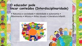 O educador pode
lincar conteúdos (Interdisciplinaridade)
• Natureza e sociedade • Identidade e autonomia •
Movimento • Música • Artes visuais • Literatura Infantil.
 