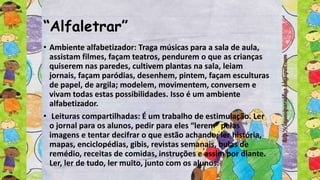 “Alfaletrar”
• Ambiente alfabetizador: Traga músicas para a sala de aula,
assistam filmes, façam teatros, pendurem o que as crianças
quiserem nas paredes, cultivem plantas na sala, leiam
jornais, façam paródias, desenhem, pintem, façam esculturas
de papel, de argila; modelem, movimentem, conversem e
vivam todas estas possibilidades. Isso é um ambiente
alfabetizador.
• Leituras compartilhadas: É um trabalho de estimulação. Ler
o jornal para os alunos, pedir para eles “lerem” pelas
imagens e tentar decifrar o que estão achando; ler história,
mapas, enciclopédias, gibis, revistas semanais, bulas de
remédio, receitas de comidas, instruções e assim por diante.
Ler, ler de tudo, ler muito, junto com os alunos.
 