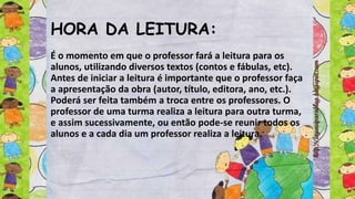 HORA DA LEITURA:
É o momento em que o professor fará a leitura para os
alunos, utilizando diversos textos (contos e fábulas, etc).
Antes de iniciar a leitura é importante que o professor faça
a apresentação da obra (autor, título, editora, ano, etc.).
Poderá ser feita também a troca entre os professores. O
professor de uma turma realiza a leitura para outra turma,
e assim sucessivamente, ou então pode-se reunir todos os
alunos e a cada dia um professor realiza a leitura.
 