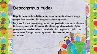 Desconstrua tudo:
Depois de uma boa leitura necessariamente devem surgir
perguntas; se elas não surgirem, provoque-as.
Faça você mesmo as perguntas que gostaria que seus alunos
fizessem, mas não fizeram. Os alunos podem não fazê-las
porque ainda não sabem ou ainda não pegaram o jeito da
coisa, mas é só provocar que as coisas começam a
acontecer.
 