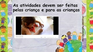 As atividades devem ser feitas
pelas criança e para as crianças
 