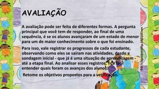 AVALIAÇÃO
A avaliação pode ser feita de diferentes formas. A pergunta
principal que você tem de responder, ao final de uma
sequência, é se os alunos avançaram de um estado de menor
para um de maior conhecimento sobre o que foi ensinado.
Para isso, vale registrar os progressos de cada estudante,
observando como eles se saíram nas atividades, desde a
sondagem inicial - que já é uma situação de aprendizagem -
até a etapa final. Ao analisar esses registros, fica fácil
entender quais foram os avanços dos alunos.
Retome os objetivos propostos para a verificação.
 