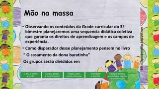 Mão na massa
• Observando os conteúdos da Grade curricular do 3º
bimestre planejaremos uma sequencia didática coletiva
que garanta os direitos de aprendizagem e os campos de
experiência.
• Como disparador desse planejamento pensem no livro
“ O casamento da dona baratinha”
Os grupos serão divididos em
 
